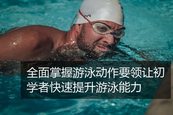 全面掌握游泳动作要领让初学者快速提升游泳能力