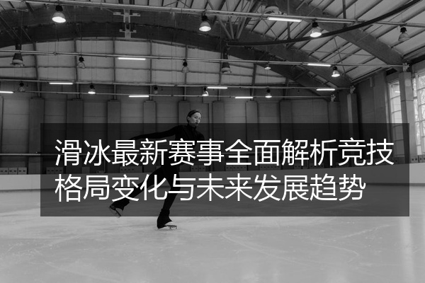 滑冰最新赛事全面解析竞技格局变化与未来发展趋势