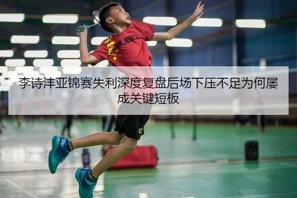 李诗沣亚锦赛失利深度复盘后场下压不足为何屡成关键短板